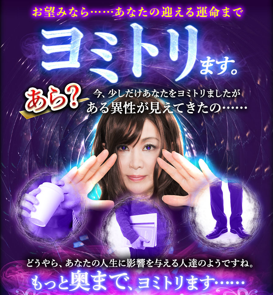 お望みなら……あなたの迎える運命までヨミトリます。あら?今、少しだけあなたをヨミトリましたがある異性が見えてきたの…… どうやら、あなたの人生に影響を与える人達のようですね。もっと奥深くまで、ヨミトリます……