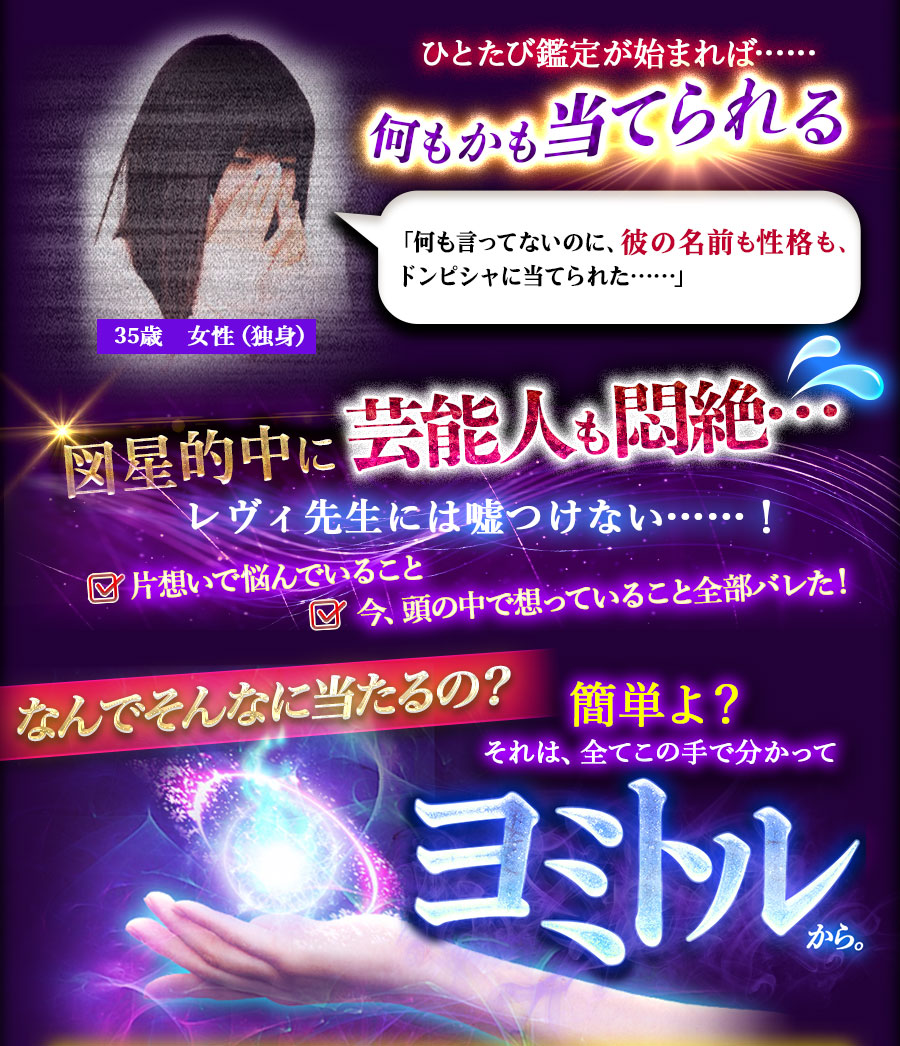 ひとたび鑑定が始まれば……何もかも当てられる 図星的中に芸能人も悶絶… レヴィ先生には嘘つけない……! なんでそんなに当たるの?簡単よ?それは、全てこの手で分かってヨミトルから。