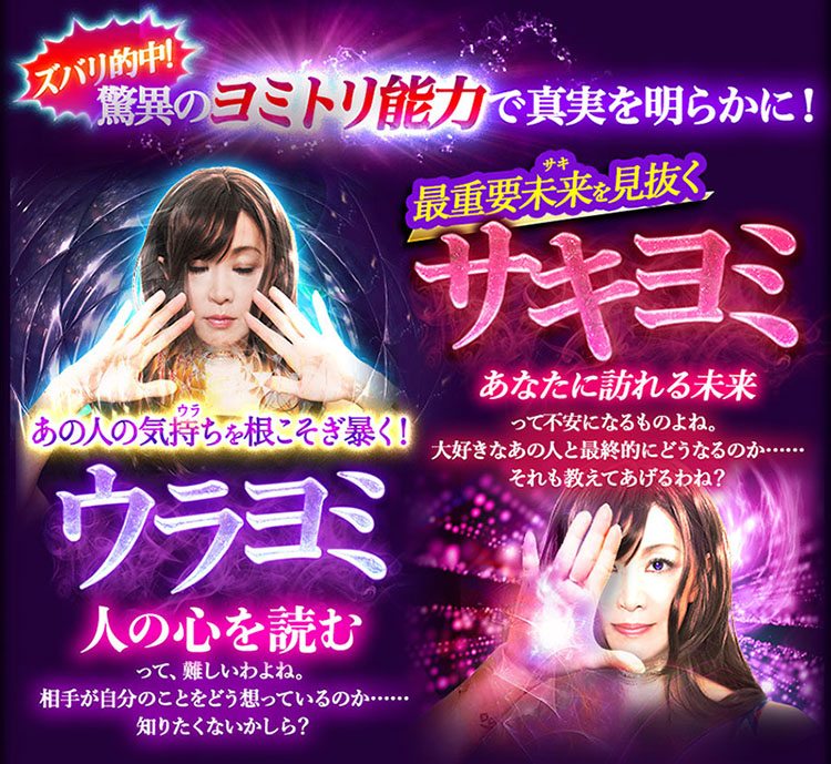 ズバリ的中!驚異のヨミトリ能力でリピーター続出 あの人の気持ち(ウラ)を根こそぎ暴く!ウラヨミ 人の心を読むって、難しいわよね。相手が自分のことをどう想っているのか……知りたくないかしら? 最重要未来(サキ)を見抜く サキヨミ あなたに訪れる未来って不安になるものよね。大好きなあの人と最終的にどうなるのか……それも教えてあげるわね?